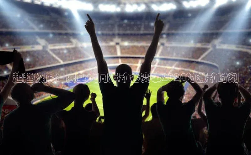 万向注册入口引力传媒超越极限：展望大同运动会赛事2024的激动时刻